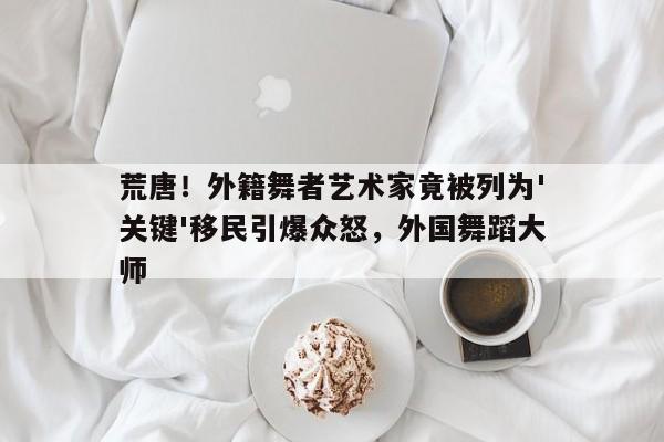 荒唐!外籍舞者艺术家竟被列为'关键'移民引爆众怒,外国舞蹈大师