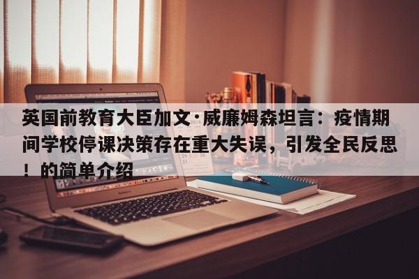 英国前教育大臣加文·威廉姆森坦言:疫情期间学校停课决策存在重大失误,引发全民反思!的简单介绍