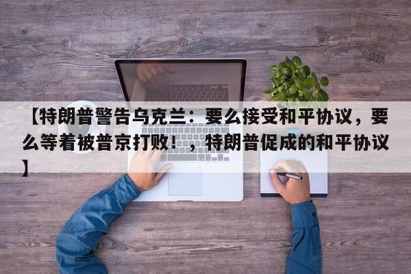 【特朗普警告乌克兰:要么接受和平协议,要么等着被普京打败!,特朗普促成的和平协议】