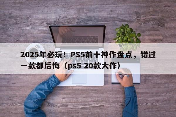 2025年必玩!PS5前十神作盘点,错过一款都后悔(ps5 20款大作)