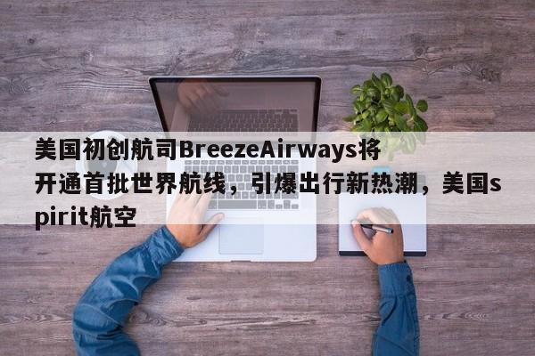 美国初创航司BreezeAirways将开通首批世界航线,引爆出行新热潮,美国spirit航空