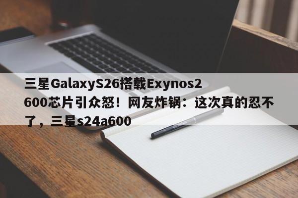 三星GalaxyS26搭载Exynos2600芯片引众怒!网友炸锅:这次真的忍不了,三星s24a600