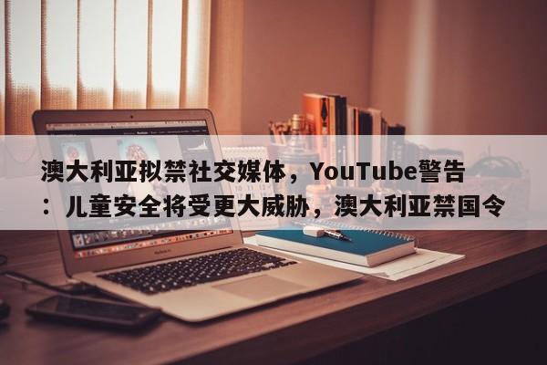 澳大利亚拟禁社交媒体,YouTube警告:儿童安全将受更大威胁,澳大利亚禁国令