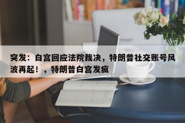 突发:白宫回应法院裁决,特朗普社交账号风波再起!,特朗普白宫发疯