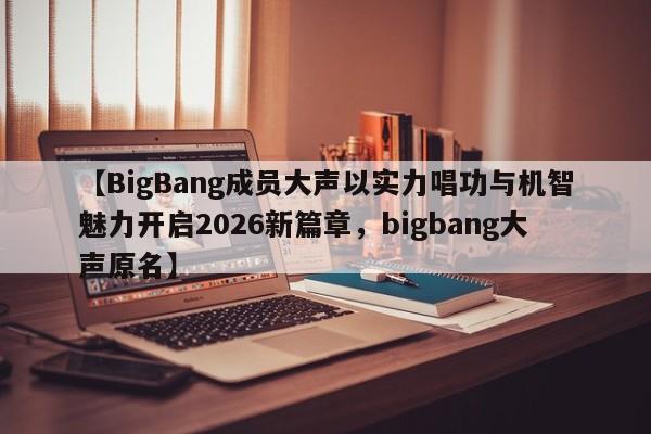 【BigBang成员大声以实力唱功与机智魅力开启2026新篇章,bigbang大声原名】