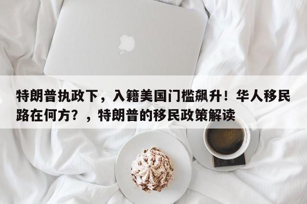 特朗普执政下,入籍美国门槛飙升!华人移民路在何方?,特朗普的移民政策解读