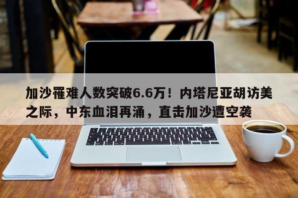 加沙罹难人数突破6.6万!内塔尼亚胡访美之际,中东血泪再涌,直击加沙遭空袭