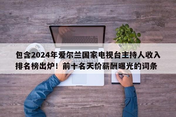 包含2024年爱尔兰国家电视台主持人收入排名榜出炉!前十名天价薪酬曝光的词条