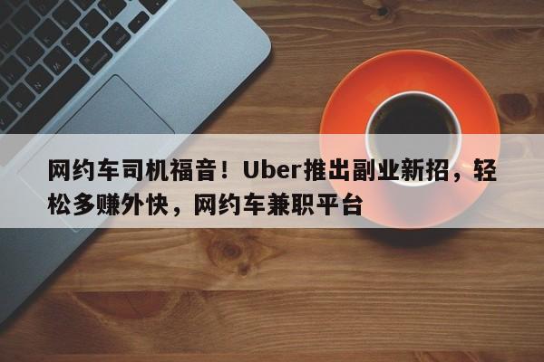 网约车司机福音!Uber推出副业新招,轻松多赚外快,网约车兼职平台