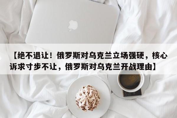 【绝不退让!俄罗斯对乌克兰立场强硬,核心诉求寸步不让,俄罗斯对乌克兰开战理由】