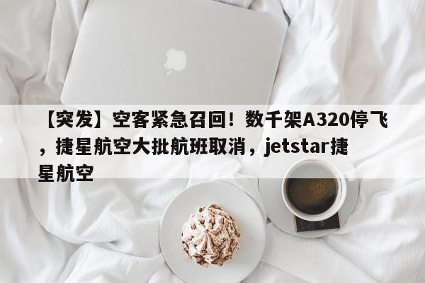 【突发】空客紧急召回!数千架A320停飞,捷星航空大批航班取消,jetstar捷星航空