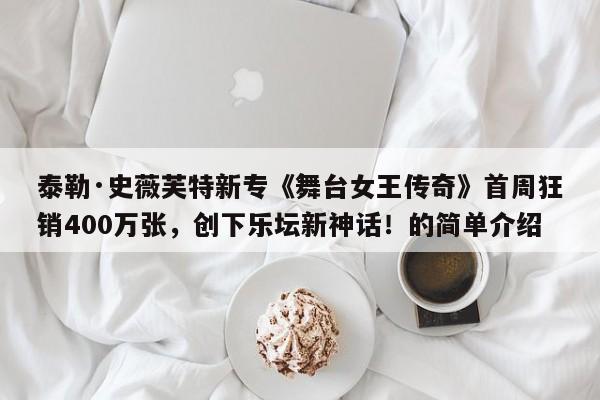 泰勒·史薇芙特新专《舞台女王传奇》首周狂销400万张,创下乐坛新神话!的简单介绍