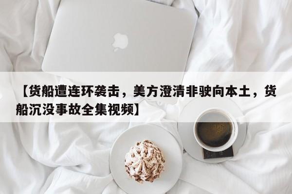 【货船遭连环袭击,美方澄清非驶向本土,货船沉没事故全集视频】