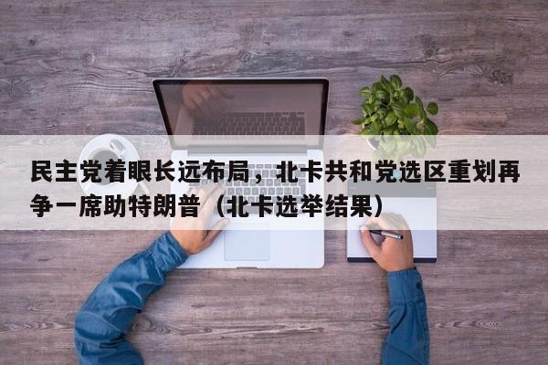 民主党着眼长远布局,北卡共和党选区重划再争一席助特朗普(北卡选举结果)