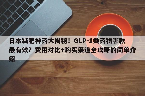 日本减肥神药大揭秘!GLP-1类药物哪款最有效?费用对比+购买渠道全攻略的简单介绍