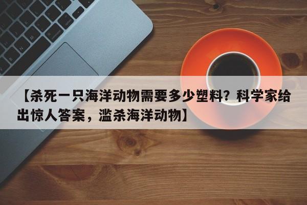 【杀死一只海洋动物需要多少塑料?科学家给出惊人答案,滥杀海洋动物】