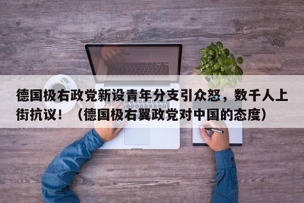 德国极右政党新设青年分支引众怒,数千人上街抗议!(德国极右翼政党对中国的态度)