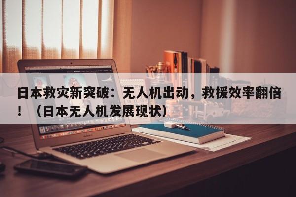 日本救灾新突破:无人机出动,救援效率翻倍!(日本无人机发展现状)