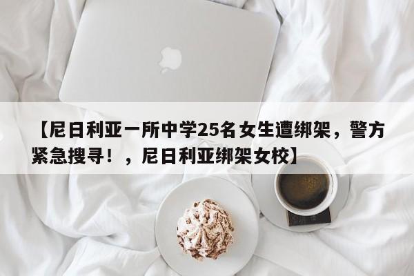 【尼日利亚一所中学25名女生遭绑架,警方紧急搜寻!,尼日利亚绑架女校】