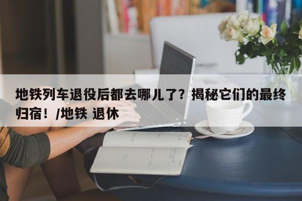 地铁列车退役后都去哪儿了?揭秘它们的最终归宿!/地铁 退休
