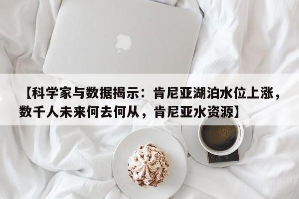 【科学家与数据揭示:肯尼亚湖泊水位上涨,数千人未来何去何从,肯尼亚水资源】
