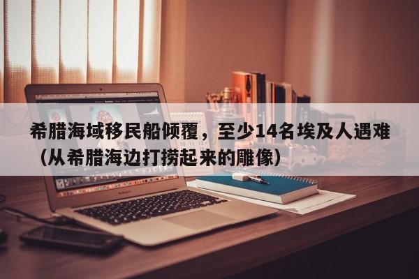 希腊海域移民船倾覆,至少14名埃及人遇难(从希腊海边打捞起来的雕像)