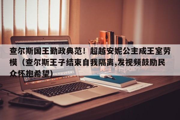 查尔斯国王勤政典范！超越安妮公主成王室劳模（查尔斯王子结束自我隔离,发视频鼓励民众怀抱希望）