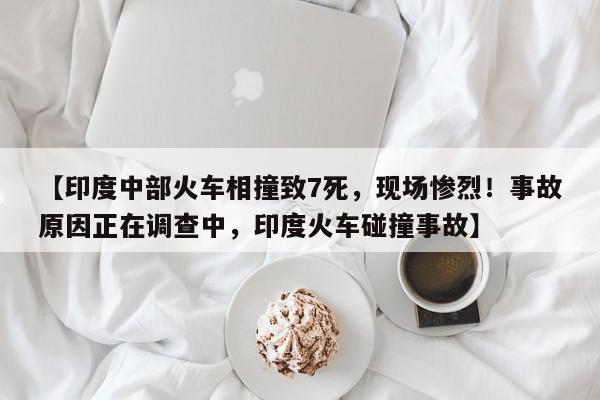 【印度中部火车相撞致7死,现场惨烈!事故原因正在调查中,印度火车碰撞事故】