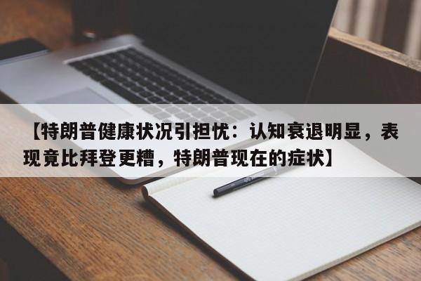 【特朗普健康状况引担忧:认知衰退明显,表现竟比拜登更糟,特朗普现在的症状】