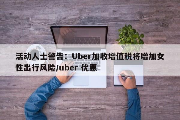 活动人士警告:Uber加收增值税将增加女性出行风险/uber 优惠