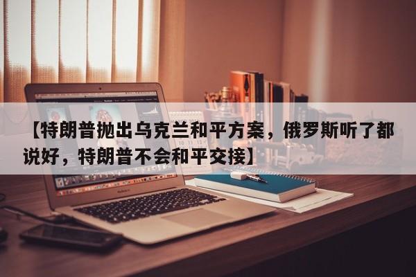 【特朗普抛出乌克兰和平方案,俄罗斯听了都说好,特朗普不会和平交接】
