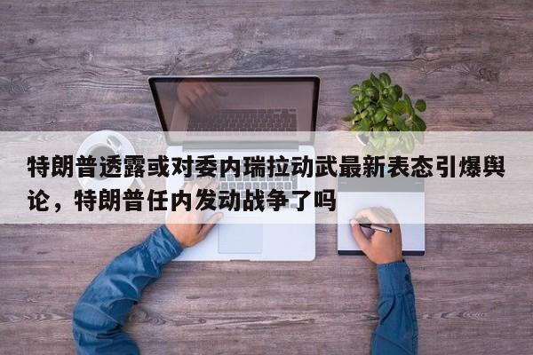 特朗普透露或对委内瑞拉动武最新表态引爆舆论,特朗普任内发动战争了吗