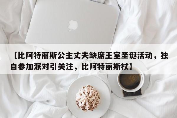 【比阿特丽斯公主丈夫缺席王室圣诞活动，独自参加派对引关注，比阿特丽斯杖】