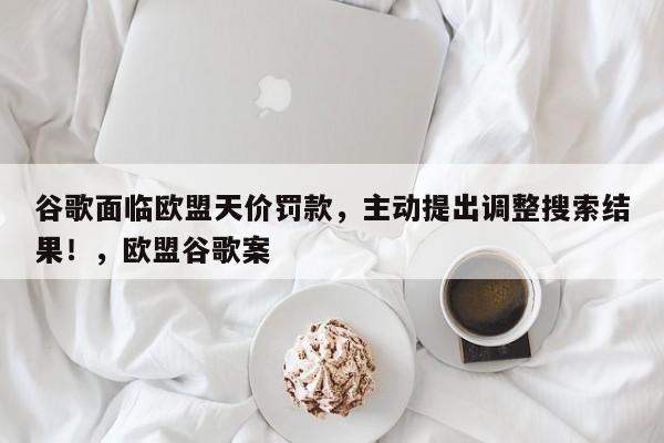 谷歌面临欧盟天价罚款,主动提出调整搜索结果!,欧盟谷歌案