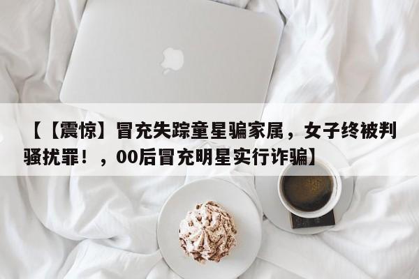 【【震惊】冒充失踪童星骗家属,女子终被判骚扰罪!,00后冒充明星实行诈骗】