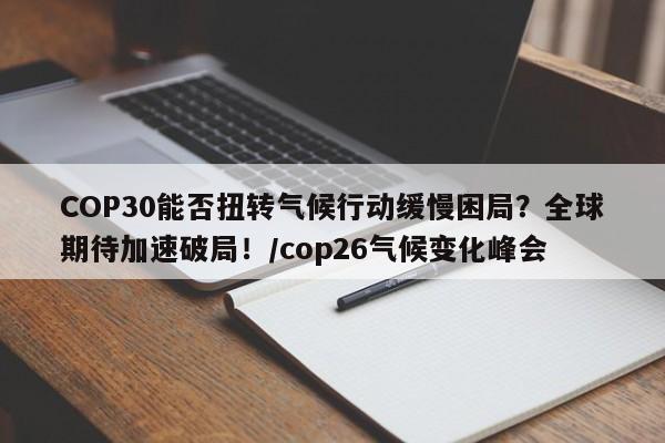 COP30能否扭转气候行动缓慢困局?全球期待加速破局!/cop26气候变化峰会