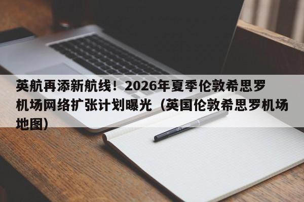 英航再添新航线!2026年夏季伦敦希思罗机场网络扩张计划曝光(英国伦敦希思罗机场地图)