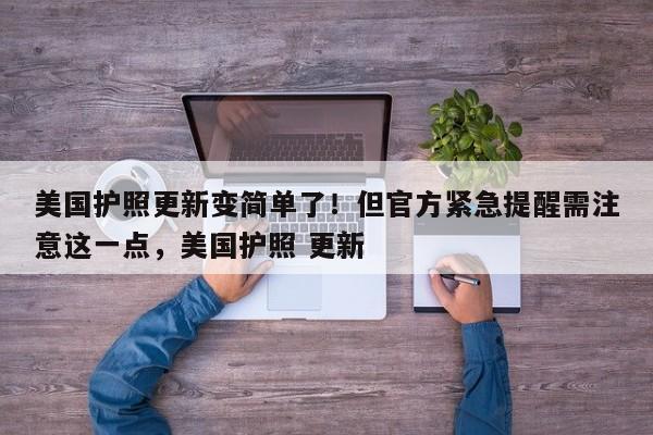 美国护照更新变简单了!但官方紧急提醒需注意这一点,美国护照 更新