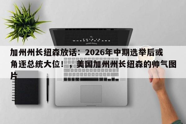 加州州长纽森放话:2026年中期选举后或角逐总统大位!,美国加州州长纽森的帅气图片