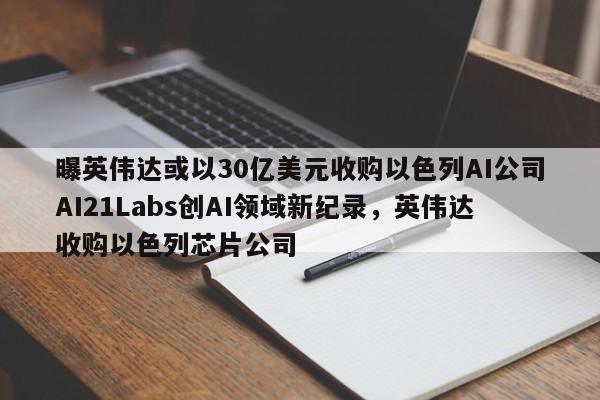 曝英伟达或以30亿美元收购以色列AI公司AI21Labs创AI领域新纪录，英伟达收购以色列芯片公司