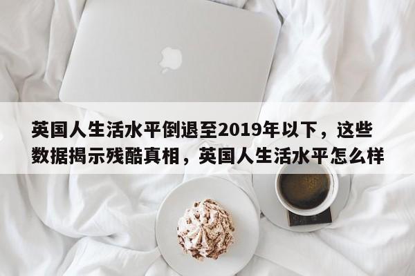 英国人生活水平倒退至2019年以下,这些数据揭示残酷真相,英国人生活水平怎么样