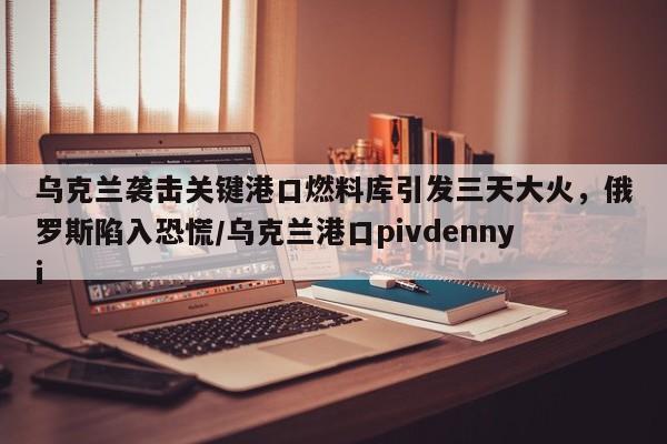 乌克兰袭击关键港口燃料库引发三天大火,俄罗斯陷入恐慌/乌克兰港口pivdennyi