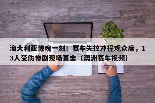澳大利亚惊魂一刻!赛车失控冲撞观众席,13人受伤惨剧现场直击(澳洲赛车视频)