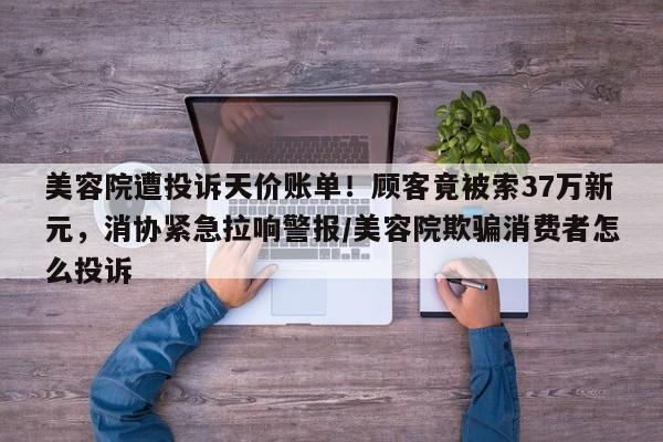 美容院遭投诉天价账单!顾客竟被索37万新元,消协紧急拉响警报/美容院欺骗消费者怎么投诉