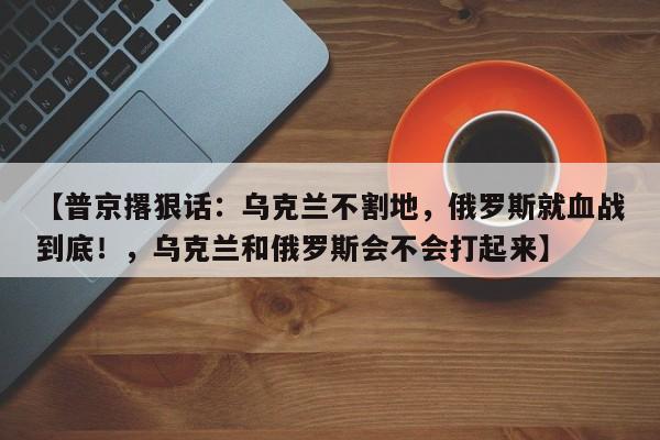 【普京撂狠话:乌克兰不割地,俄罗斯就血战到底!,乌克兰和俄罗斯会不会打起来】