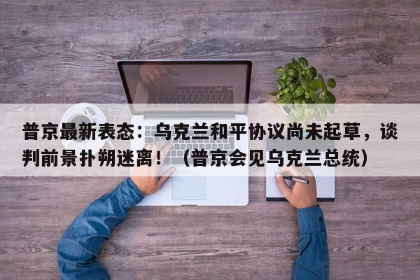 普京最新表态:乌克兰和平协议尚未起草,谈判前景扑朔迷离!(普京会见乌克兰总统)