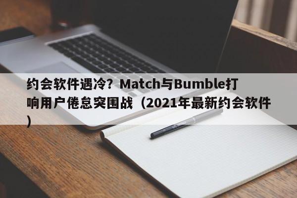约会软件遇冷?Match与Bumble打响用户倦怠突围战(2021年最新约会软件)