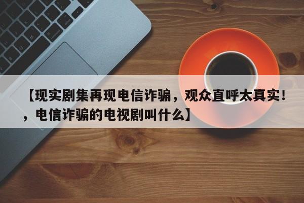 【现实剧集再现电信诈骗,观众直呼太真实!,电信诈骗的电视剧叫什么】