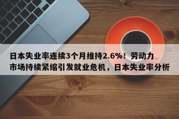 日本失业率连续3个月维持2.6%!劳动力市场持续紧缩引发就业危机,日本失业率分析