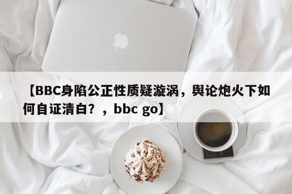 【BBC身陷公正性质疑漩涡,舆论炮火下如何自证清白?,bbc go】